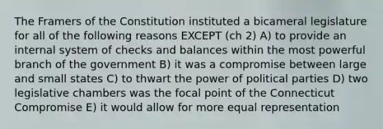 The Framers of the Constitution instituted a bicameral legislature for all of the following reasons EXCEPT (ch 2) A) to provide an internal system of checks and balances within the most powerful branch of the government B) it was a compromise between large and small states C) to thwart the power of political parties D) two legislative chambers was the focal point of the Connecticut Compromise E) it would allow for more equal representation