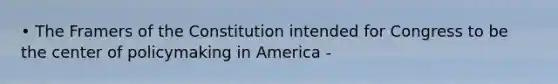 • The Framers of the Constitution intended for Congress to be the center of policymaking in America -