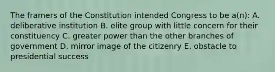 The framers of the Constitution intended Congress to be a(n): A. deliberative institution B. elite group with little concern for their constituency C. greater power than the other branches of government D. mirror image of the citizenry E. obstacle to presidential success