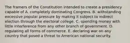 The framers of the Constitution intended to create a presidency capable of A. completely dominating Congress. B. withstanding excessive popular pressure by making it subject to indirect election through the electoral college. C. spending money with little interference from any other branch of government. D. regulating all forms of commerce. E. declaring war on any country that posed a threat to American national security.