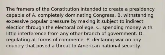 The framers of the Constitution intended to create a presidency capable of A. completely dominating Congress. B. withstanding excessive popular pressure by making it subject to indirect election through the electoral college. C. spending money with little interference from any other branch of government. D. regulating all forms of commerce. E. declaring war on any country that posed a threat to American national security.