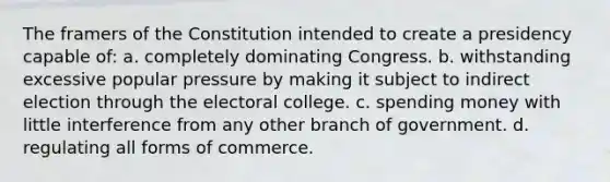 The framers of the Constitution intended to create a presidency capable of: a. completely dominating Congress. b. withstanding excessive popular pressure by making it subject to indirect election through the electoral college. c. spending money with little interference from any other branch of government. d. regulating all forms of commerce.