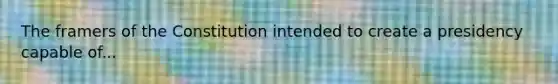 The framers of the Constitution intended to create a presidency capable of...