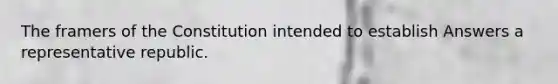 The framers of the Constitution intended to establish Answers a representative republic.