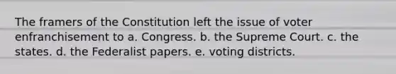 The framers of the Constitution left the issue of voter enfranchisement to a. Congress. b. the Supreme Court. c. the states. d. the Federalist papers. e. voting districts.