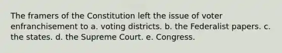 The framers of the Constitution left the issue of voter enfranchisement to a. voting districts. b. the Federalist papers. c. the states. d. the Supreme Court. e. Congress.