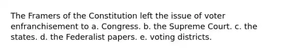 The Framers of the Constitution left the issue of voter enfranchisement to a. Congress. b. the Supreme Court. c. the states. d. the Federalist papers. e. voting districts.