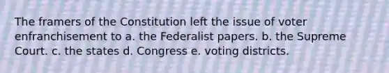 The framers of the Constitution left the issue of voter enfranchisement to a. the Federalist papers. b. the Supreme Court. c. the states d. Congress e. voting districts.