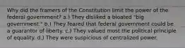 Why did the framers of the Constitution limit the power of the federal government? a.) They disliked a bloated "big government." b.) They feared that federal government could be a guarantor of liberty. c.) They valued most the political principle of equality. d.) They were suspicious of centralized power.