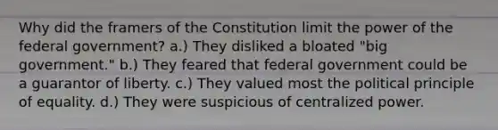 Why did the framers of the Constitution limit the power of the federal government? a.) They disliked a bloated "big government." b.) They feared that federal government could be a guarantor of liberty. c.) They valued most the political principle of equality. d.) They were suspicious of centralized power.