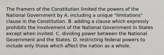 The Framers of the Constitution limited the powers of the National Government by A. including a unique "limitations" clause in the Constitution. B. adding a clause which expressly prohibits the involvement of the National Government in States except when invited. C. dividing power between the National Government and the States. D. restricting federal powers to include only those which affect the nation as a whole.