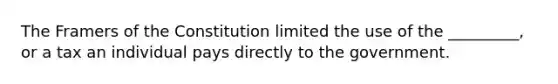 The Framers of the Constitution limited the use of the _________, or a tax an individual pays directly to the government.