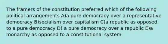 The framers of the constitution preferred which of the following political arrangements A)a pure democracy over a representative democracy B)socialism over capitalism C)a republic as opposed to a pure democracy D) a pure democracy over a republic E)a monarchy as opposed to a constitutional system