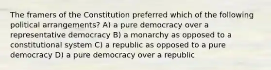 The framers of the Constitution preferred which of the following political arrangements? A) a pure democracy over a representative democracy B) a monarchy as opposed to a constitutional system C) a republic as opposed to a pure democracy D) a pure democracy over a republic