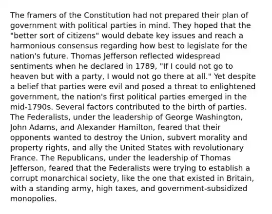 The framers of the Constitution had not prepared their plan of government with political parties in mind. They hoped that the "better sort of citizens" would debate key issues and reach a harmonious consensus regarding how best to legislate for the nation's future. Thomas Jefferson reflected widespread sentiments when he declared in 1789, "If I could not go to heaven but with a party, I would not go there at all." Yet despite a belief that parties were evil and posed a threat to enlightened government, the nation's first political parties emerged in the mid-1790s. Several factors contributed to the birth of parties. The Federalists, under the leadership of George Washington, John Adams, and Alexander Hamilton, feared that their opponents wanted to destroy the Union, subvert morality and property rights, and ally the United States with revolutionary France. The Republicans, under the leadership of Thomas Jefferson, feared that the Federalists were trying to establish a corrupt monarchical society, like the one that existed in Britain, with a standing army, high taxes, and government-subsidized monopolies.