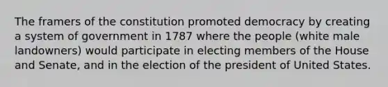 The framers of the constitution promoted democracy by creating a system of government in 1787 where the people (white male landowners) would participate in electing members of the House and Senate, and in the election of the president of United States.