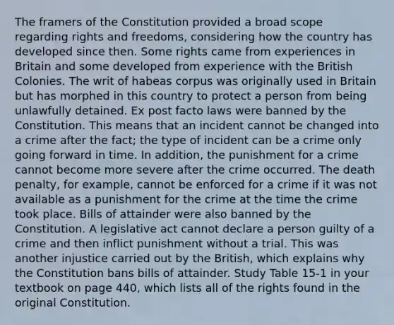 The framers of the Constitution provided a broad scope regarding rights and freedoms, considering how the country has developed since then. Some rights came from experiences in Britain and some developed from experience with the British Colonies. The writ of habeas corpus was originally used in Britain but has morphed in this country to protect a person from being unlawfully detained. Ex post facto laws were banned by the Constitution. This means that an incident cannot be changed into a crime after the fact; the type of incident can be a crime only going forward in time. In addition, the punishment for a crime cannot become more severe after the crime occurred. The death penalty, for example, cannot be enforced for a crime if it was not available as a punishment for the crime at the time the crime took place. Bills of attainder were also banned by the Constitution. A legislative act cannot declare a person guilty of a crime and then inflict punishment without a trial. This was another injustice carried out by the British, which explains why the Constitution bans bills of attainder. Study Table 15-1 in your textbook on page 440, which lists all of the rights found in the original Constitution.