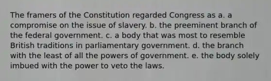 The framers of the Constitution regarded Congress as a. a compromise on the issue of slavery. b. the preeminent branch of the federal government. c. a body that was most to resemble British traditions in parliamentary government. d. the branch with the least of all the powers of government. e. the body solely imbued with the power to veto the laws.