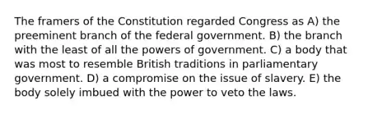 The framers of the Constitution regarded Congress as A) the preeminent branch of the federal government. B) the branch with the least of all the powers of government. C) a body that was most to resemble British traditions in parliamentary government. D) a compromise on the issue of slavery. E) the body solely imbued with the power to veto the laws.