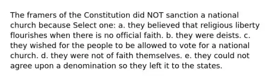 The framers of the Constitution did NOT sanction a national church because Select one: a. they believed that religious liberty flourishes when there is no official faith. b. they were deists. c. they wished for the people to be allowed to vote for a national church. d. they were not of faith themselves. e. they could not agree upon a denomination so they left it to the states.