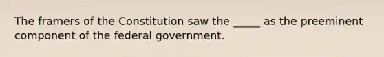 The framers of the Constitution saw the _____ as the preeminent component of the federal government.