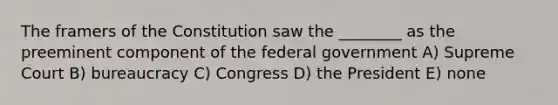 The framers of the Constitution saw the ________ as the preeminent component of the federal government A) Supreme Court B) bureaucracy C) Congress D) the President E) none