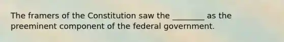 The framers of the Constitution saw the ________ as the preeminent component of the federal government.