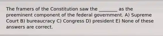 The framers of the Constitution saw the ________ as the preeminent component of the federal government. A) Supreme Court B) bureaucracy C) Congress D) president E) None of these answers are correct.