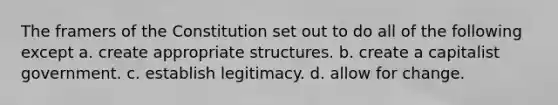 The framers of the Constitution set out to do all of the following except a. create appropriate structures. b. create a capitalist government. c. establish legitimacy. d. allow for change.