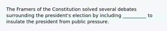 The Framers of the Constitution solved several debates surrounding the president's election by including __________ to insulate the president from public pressure.