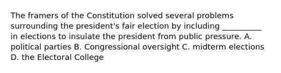 The framers of the Constitution solved several problems surrounding the president's fair election by including __________ in elections to insulate the president from public pressure. A. political parties B. Congressional oversight C. midterm elections D. the Electoral College