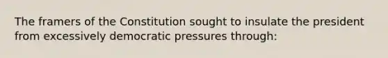 The framers of the Constitution sought to insulate the president from excessively democratic pressures through: