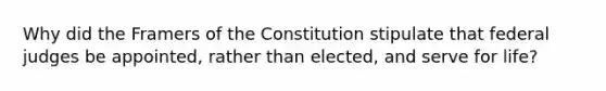 Why did the Framers of the Constitution stipulate that federal judges be appointed, rather than elected, and serve for life?