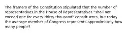 The framers of the Constitution stipulated that the number of representatives in the House of Representatives "shall not exceed one for every thirty thousand" constituents, but today the average member of Congress represents approximately how many people?