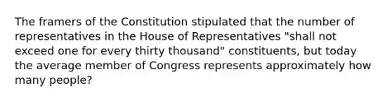 The framers of the Constitution stipulated that the number of representatives in the House of Representatives "shall not exceed one for every thirty thousand" constituents, but today the average member of Congress represents approximately how many people?