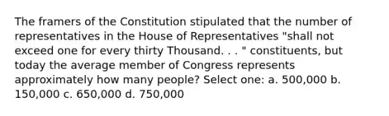 The framers of the Constitution stipulated that the number of representatives in the House of Representatives "shall not exceed one for every thirty Thousand. . . " constituents, but today the average member of Congress represents approximately how many people? Select one: a. 500,000 b. 150,000 c. 650,000 d. 750,000