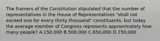 The framers of the Constitution stipulated that the number of representatives in the House of Representatives "shall not exceed one for every thirty thousand" constituents, but today the average member of Congress represents approximately how many people? A.150,000 B.500,000 C.650,000 D.750,000