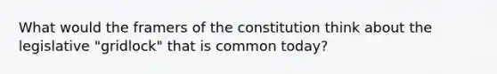 What would the framers of the constitution think about the legislative "gridlock" that is common today?