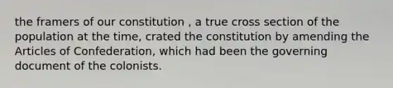 the framers of our constitution , a true cross section of the population at the time, crated the constitution by amending the Articles of Confederation, which had been the governing document of the colonists.