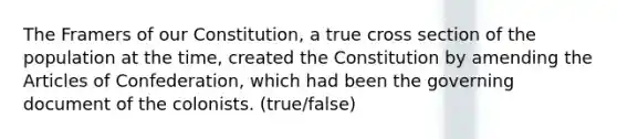 The Framers of our Constitution, a true cross section of the population at the time, created the Constitution by amending the Articles of Confederation, which had been the governing document of the colonists. (true/false)