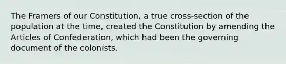 The Framers of our Constitution, a true cross-section of the population at the time, created the Constitution by amending the Articles of Confederation, which had been the governing document of the colonists.