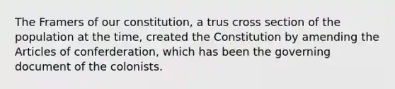 The Framers of our constitution, a trus cross section of the population at the time, created the Constitution by amending the Articles of conferderation, which has been the governing document of the colonists.