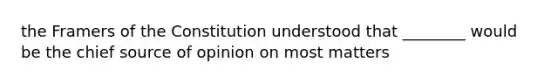 the Framers of the Constitution understood that ________ would be the chief source of opinion on most matters