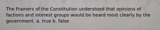 The Framers of the Constitution understood that opinions of factions and interest groups would be heard most clearly by the government. a. true b. false