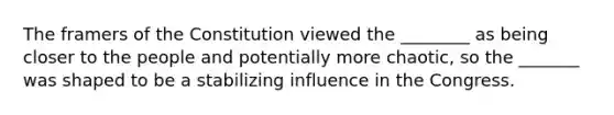 The framers of the Constitution viewed the ________ as being closer to the people and potentially more chaotic, so the _______ was shaped to be a stabilizing influence in the Congress.