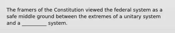 The framers of the Constitution viewed the federal system as a safe middle ground between the extremes of a unitary system and a __________ system.