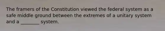 The framers of the Constitution viewed the federal system as a safe middle ground between the extremes of a unitary system and a ________ system.