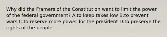 Why did the Framers of the Constitution want to limit the power of the federal government? A.to keep taxes low B.to prevent wars C.to reserve more power for the president D.to preserve the rights of the people