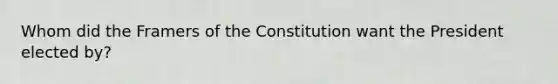 Whom did the Framers of the Constitution want the President elected by?