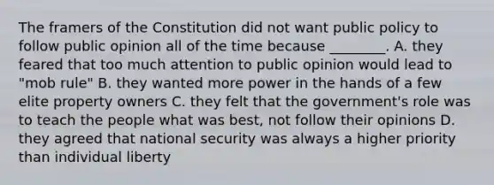 The framers of the Constitution did not want public policy to follow public opinion all of the time because ________. A. they feared that too much attention to public opinion would lead to "mob rule" B. they wanted more power in the hands of a few elite property owners C. they felt that the government's role was to teach the people what was best, not follow their opinions D. they agreed that national security was always a higher priority than individual liberty